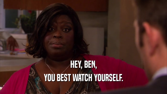 HEY, BEN, YOU BEST WATCH YOURSELF. 