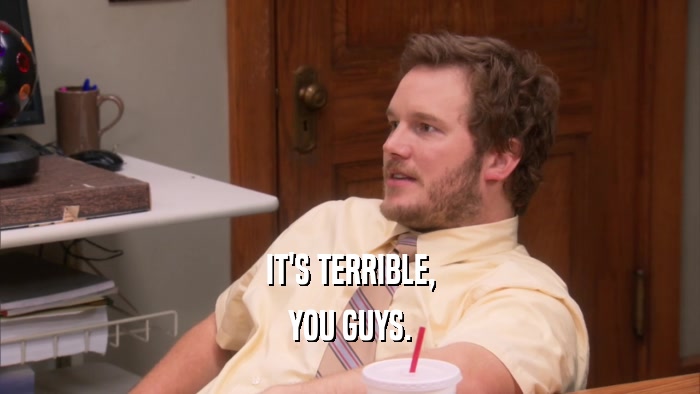 IT'S TERRIBLE, YOU GUYS. 