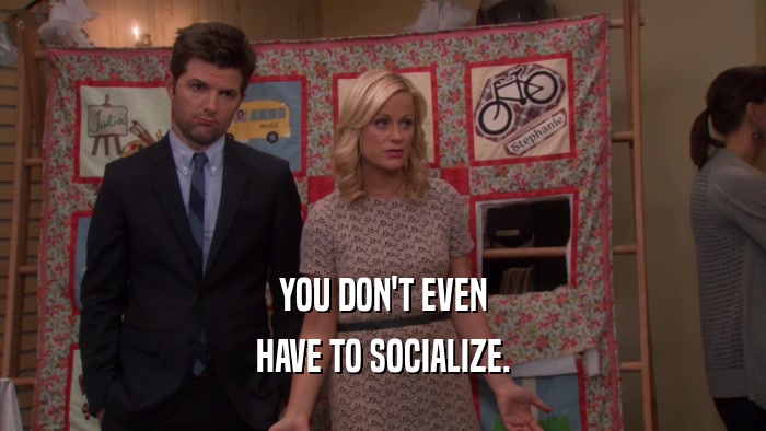 YOU DON'T EVEN HAVE TO SOCIALIZE. 