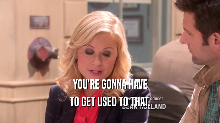 YOU'RE GONNA HAVE TO GET USED TO THAT. 