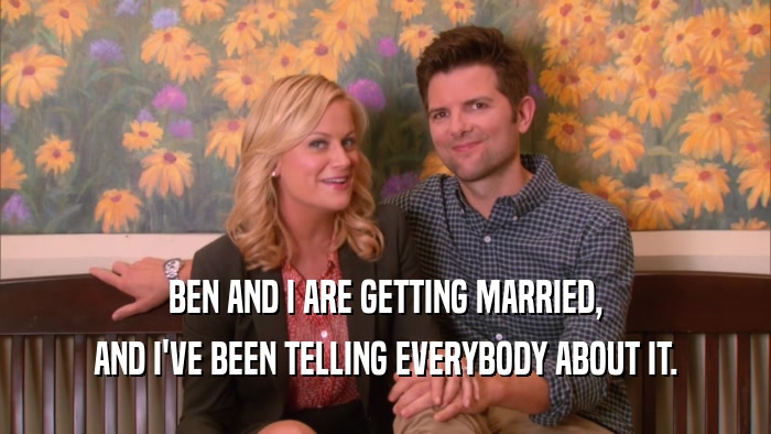 BEN AND I ARE GETTING MARRIED, AND I'VE BEEN TELLING EVERYBODY ABOUT IT. 
