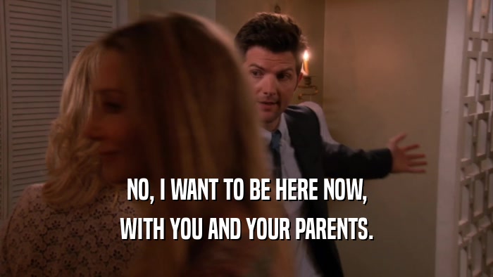 NO, I WANT TO BE HERE NOW, WITH YOU AND YOUR PARENTS. 