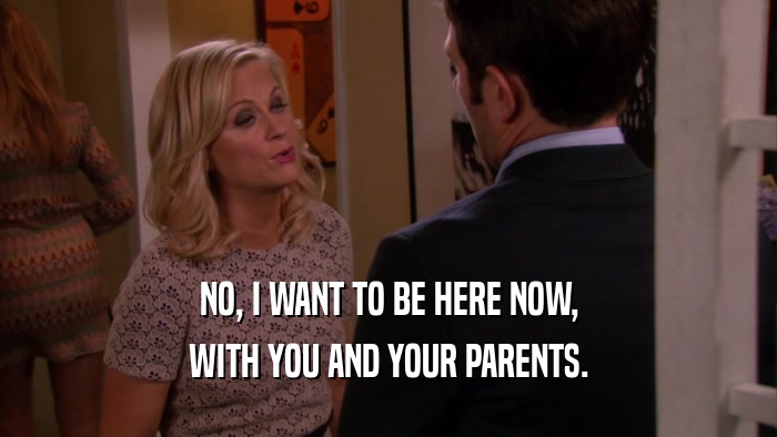 NO, I WANT TO BE HERE NOW, WITH YOU AND YOUR PARENTS. 