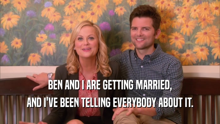 BEN AND I ARE GETTING MARRIED, AND I'VE BEEN TELLING EVERYBODY ABOUT IT. 