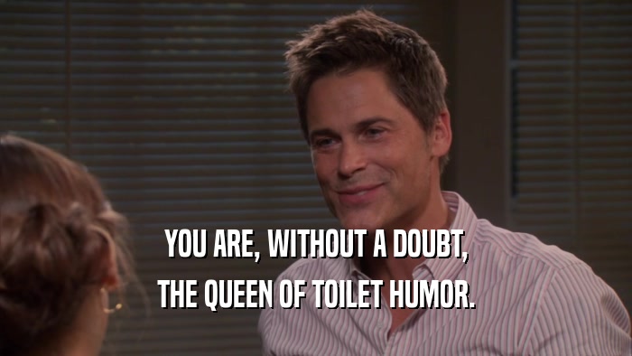 YOU ARE, WITHOUT A DOUBT, THE QUEEN OF TOILET HUMOR. 