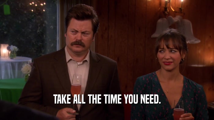 TAKE ALL THE TIME YOU NEED.  