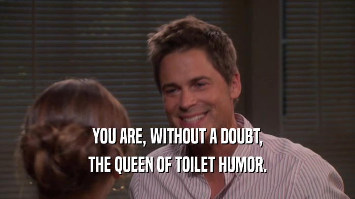 YOU ARE, WITHOUT A DOUBT, THE QUEEN OF TOILET HUMOR. 