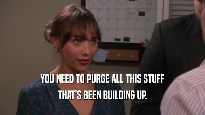 YOU NEED TO PURGE ALL THIS STUFF THAT'S BEEN BUILDING UP. 