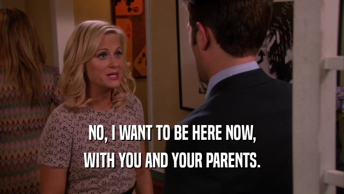 NO, I WANT TO BE HERE NOW, WITH YOU AND YOUR PARENTS. 