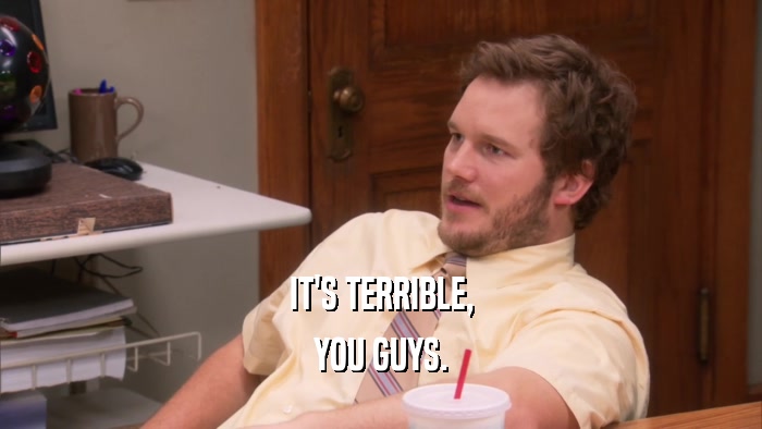 IT'S TERRIBLE, YOU GUYS. 