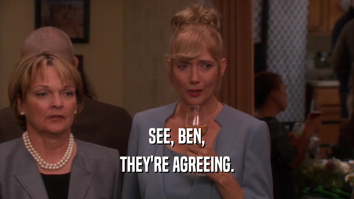 SEE, BEN, THEY'RE AGREEING. 