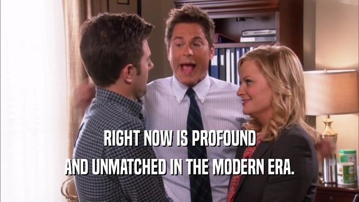 RIGHT NOW IS PROFOUND AND UNMATCHED IN THE MODERN ERA. 