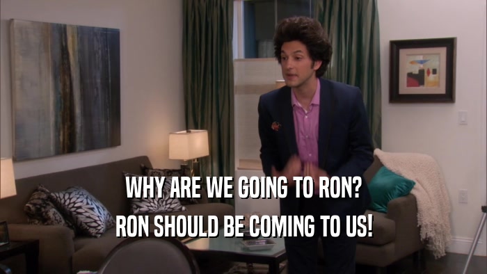 WHY ARE WE GOING TO RON? RON SHOULD BE COMING TO US! 