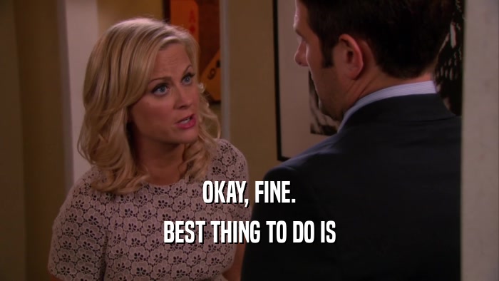 OKAY, FINE. BEST THING TO DO IS 