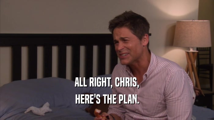 ALL RIGHT, CHRIS, HERE'S THE PLAN. 