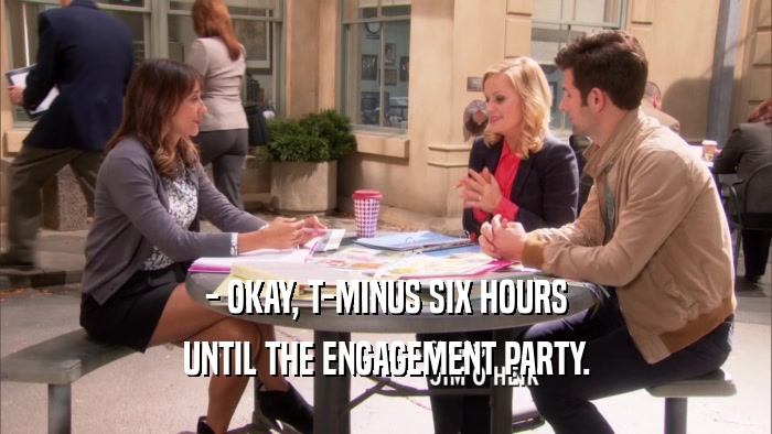 - OKAY, T-MINUS SIX HOURS UNTIL THE ENGAGEMENT PARTY. 