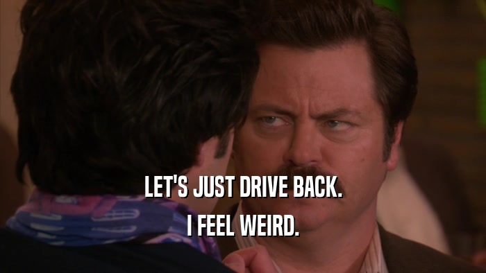 LET'S JUST DRIVE BACK. I FEEL WEIRD. 