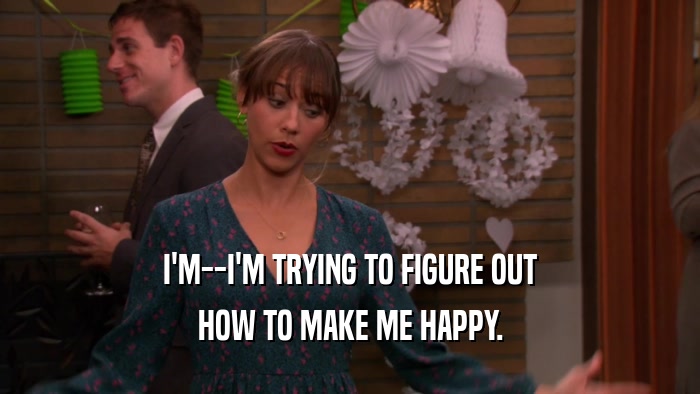I'M--I'M TRYING TO FIGURE OUT HOW TO MAKE ME HAPPY. 