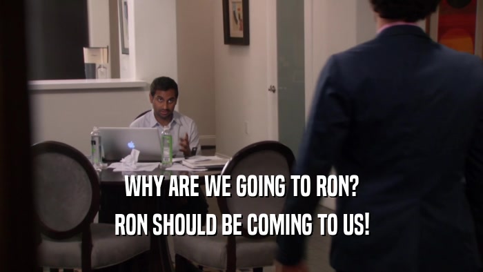 WHY ARE WE GOING TO RON? RON SHOULD BE COMING TO US! 