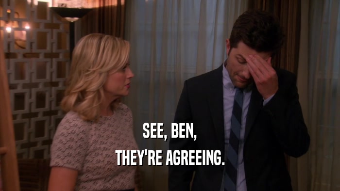 SEE, BEN, THEY'RE AGREEING. 