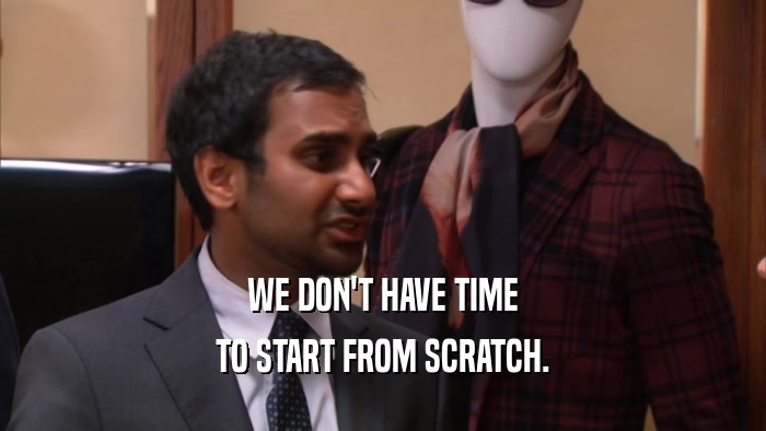 WE DON'T HAVE TIME TO START FROM SCRATCH. 