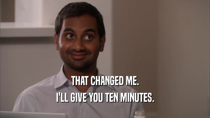 THAT CHANGED ME. I'LL GIVE YOU TEN MINUTES. 