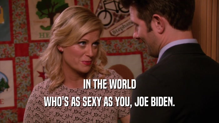 IN THE WORLD WHO'S AS SEXY AS YOU, JOE BIDEN. 