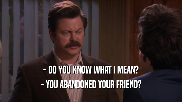- DO YOU KNOW WHAT I MEAN? - YOU ABANDONED YOUR FRIEND? 