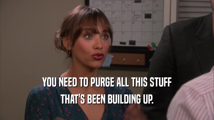 YOU NEED TO PURGE ALL THIS STUFF THAT'S BEEN BUILDING UP. 