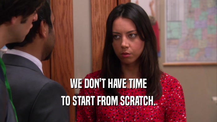 WE DON'T HAVE TIME TO START FROM SCRATCH. 