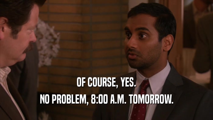 OF COURSE, YES. NO PROBLEM, 8:00 A.M. TOMORROW. 