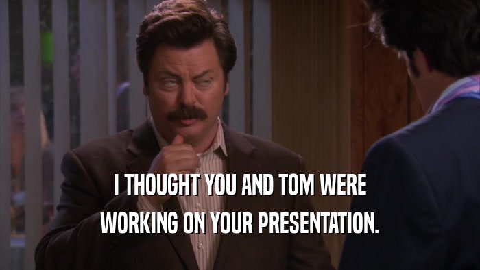 I THOUGHT YOU AND TOM WERE WORKING ON YOUR PRESENTATION. 