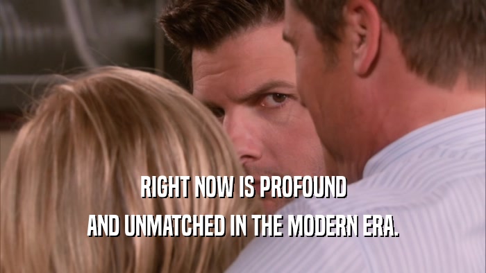 RIGHT NOW IS PROFOUND AND UNMATCHED IN THE MODERN ERA. 