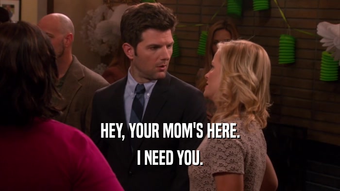 HEY, YOUR MOM'S HERE.
 I NEED YOU.
 