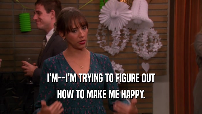 I'M--I'M TRYING TO FIGURE OUT HOW TO MAKE ME HAPPY. 