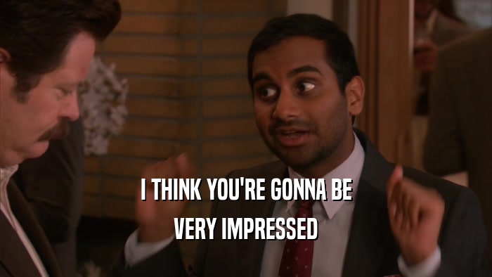 I THINK YOU'RE GONNA BE VERY IMPRESSED 