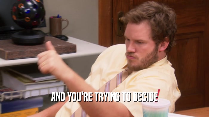 AND YOU'RE TRYING TO DECIDE  