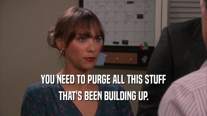 YOU NEED TO PURGE ALL THIS STUFF THAT'S BEEN BUILDING UP. 