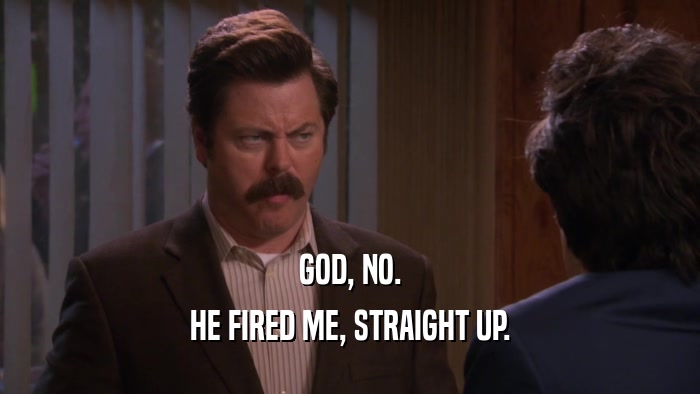 GOD, NO. HE FIRED ME, STRAIGHT UP. 