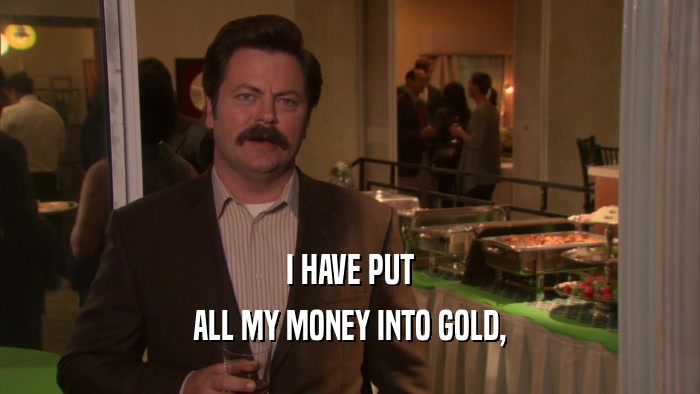 I HAVE PUT
 ALL MY MONEY INTO GOLD,
 