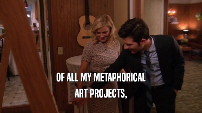 OF ALL MY METAPHORICAL ART PROJECTS, 