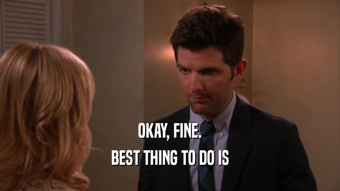 OKAY, FINE. BEST THING TO DO IS 