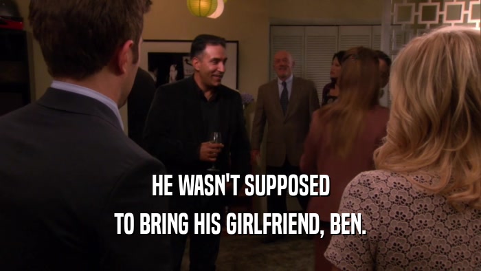 HE WASN'T SUPPOSED TO BRING HIS GIRLFRIEND, BEN. 