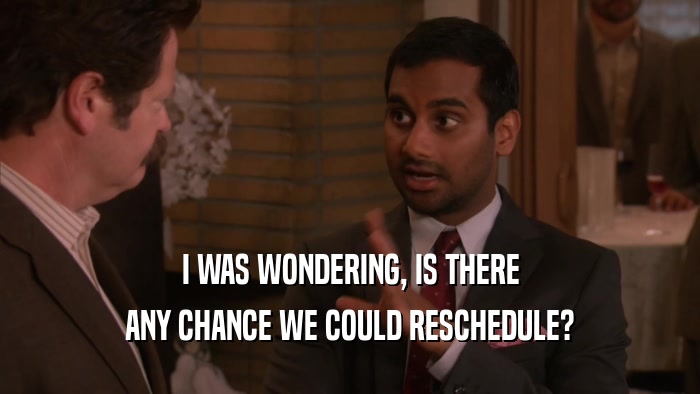 I WAS WONDERING, IS THERE ANY CHANCE WE COULD RESCHEDULE? 