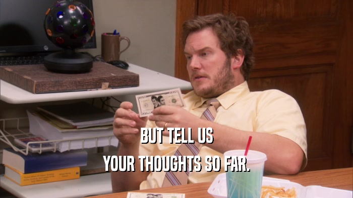 BUT TELL US YOUR THOUGHTS SO FAR. 