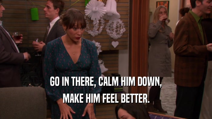 GO IN THERE, CALM HIM DOWN,
 MAKE HIM FEEL BETTER.
 