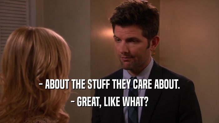 - ABOUT THE STUFF THEY CARE ABOUT.
 - GREAT, LIKE WHAT?
 