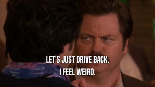 LET'S JUST DRIVE BACK. I FEEL WEIRD. 