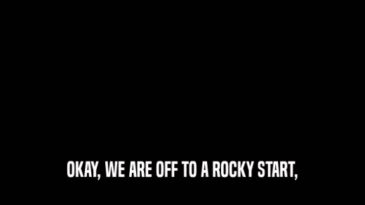 OKAY, WE ARE OFF TO A ROCKY START,  