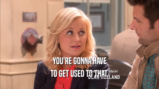 YOU'RE GONNA HAVE TO GET USED TO THAT. 